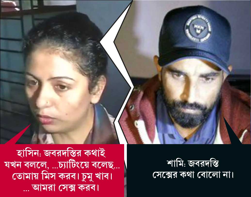 শামি: জবরদস্তি সেক্সের কথা বোলো না। 
হাসিন: জবরদস্তির কথাই যখন বললে, তখন বলি, প্রথমত, মহম্মদ ভাই আলিশবাকে চেনেন না। আলিশবার সঙ্গে মহম্মদ ভাইয়ের টাকা দেওয়ার কোনও সম্পর্ক নেই। মহম্মদ ভাই নিজে এখন ফেঁসে গিয়েছেন। আলিশবার সঙ্গে চ্যাটিংয়ে কোথাও মহম্মদ ভাইয়ের টাকার কথা বলোনি। চ্যাটিংয়ে বলেছ...তোমায় মিস করব। চুমু খাব।... আমরা সেক্স করব। এর সঙ্গে টাকা দেওয়ার কথা কোথায় এল?