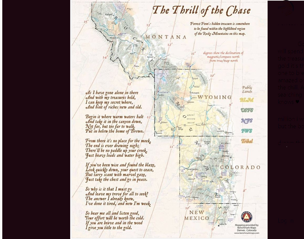 ফেন নিজের ইনস্টাগ্রামে দিব্যি শেয়ার করেছেন গু্প্তধনের ক্লু। ‘নট ফার বাট, টু ফার টু ওয়াক, পুট ইন বিলো দ্য হোম অফ ব্রাউন’, এরকমই বেশ কিছু লাইন রয়েছে তাতে। ইনস্টাগ্রামে ফেনের ফলোয়ার কয়েক লক্ষ ছাড়িয়েছে। কিন্তু গু্প্তধন খুঁজে কেউ পাননি।