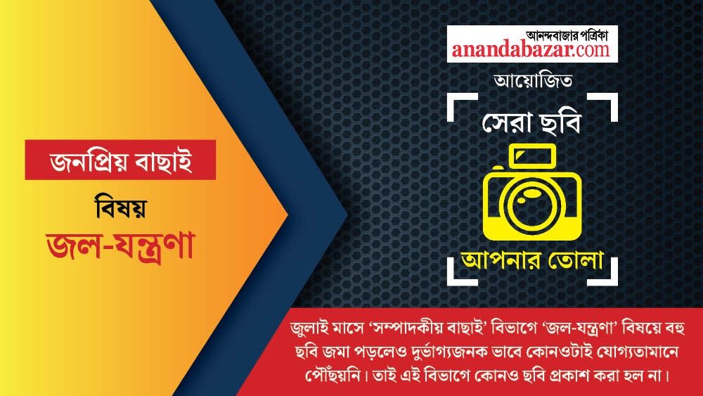 জুলাই মাসে ‘সম্পাদকীয় বাছাই’ বিভাগে ‘জল-যন্ত্রণা’ বিষয়ে বহু ছবি জমা পড়লেও দুর্ভাগ্যজনক ভাবে কোনওটাই যোগ্যতামানে পৌঁছয়নি। তাই এই বিভাগে কোনও ছবি প্রকাশ করা হল না। নীচে রইল সেরা ছবি, আপনার তোলা। এই মাসের বিষয় ছিল: জল-যন্ত্রণা। আনন্দবাজার অনলাইন আয়োজিত এই ফোটোগ্রাফি প্রতিযোগিতা নিয়ে আগ্রহ এ মাসেও তুঙ্গে। আপনাদের পাঠানো ছবি থেকে সেরা ১০টি বেছে নেওয়া হল। ছবি বাছাই করা হয়েছে জনপ্রিয়তার নিরিখে। ছবিগুলি যাঁরা তুলেছেন, তাঁদের আনন্দবাজার অনলাইনের তরফে শুভেচ্ছা। এ বার অপেক্ষা, দর্শকের বিচারে জুলাই মাসের সেরা ৩টি ছবি বাছাই এবং পুরস্কার ঘোষণার। নজর রাখুন আনন্দবাজার অনলাইনের ইনস্টাগ্রাম ও ‘অবসর’-এর ফেসবুক পেজে।