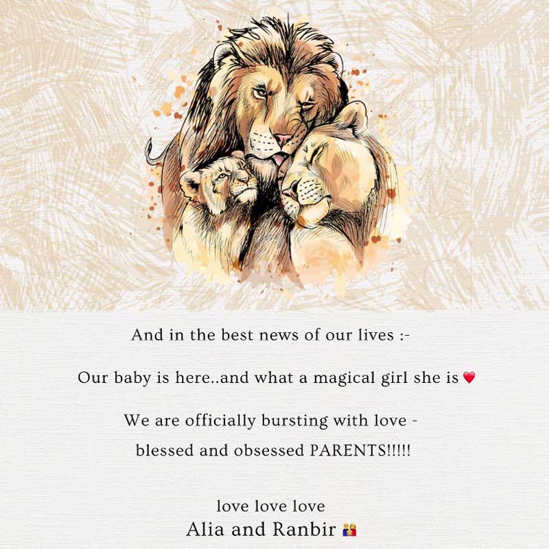 নিজের ইনস্টাগ্রাম অ্যাকাউন্টে সিংহ-সিংহী ও তাদের শাবকের ছবি দিয়ে আলিয়া লেখেন, ‘‘আমাদের জীবনের সেরা খবরটা এল। আমাদের সন্তান এসেছে, সে যেন এক আশ্চর্য মেয়ে, সদ্য অভিভাবক হয়ে আমরা শুভেচ্ছার বন্যায় ভাসছি! সকলকে রণবীর-আলিয়ার তরফ থেকে অনেক অনেক ভালবাসা।’’
