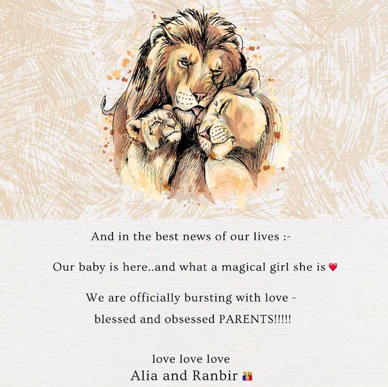 নিজের ইনস্টাগ্রাম অ্যাকাউন্টে সিংহ-সিংহী ও তাদের শাবকের ছবি দিয়ে আলিয়া লেখেন, ‘‘আর আমাদের জীবনের সেরা খবরটা এল— আমাদের সন্তান এসেছে, সে যেন এক আশ্চর্য মেয়ে, সদ্য অভিভাবক হয়ে আমরা শুভেচ্ছার বন্যায় ভাসছি! সকলকে রণবীর-আলিয়ার তরফ থেকে অনেক অনেক ভালবাসা।’’