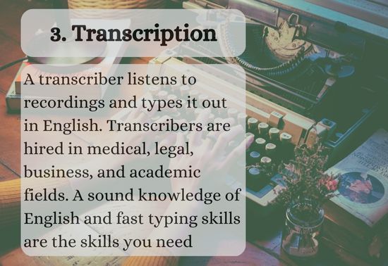 A transcriber listens to recordings and types it out in English. Transcribers are hired in medical, legal, business, and academic fields. A sound knowledge of English and fast typing skills are the skills you need